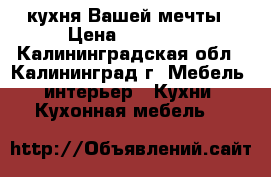 кухня Вашей мечты › Цена ­ 23 000 - Калининградская обл., Калининград г. Мебель, интерьер » Кухни. Кухонная мебель   